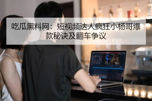 吃瓜黑料网：短视频达人疯狂小杨哥爆款秘诀及翻车争议