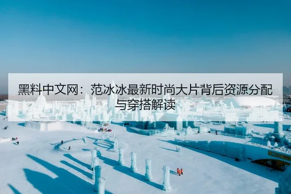 黑料中文网：范冰冰最新时尚大片背后资源分配与穿搭解读